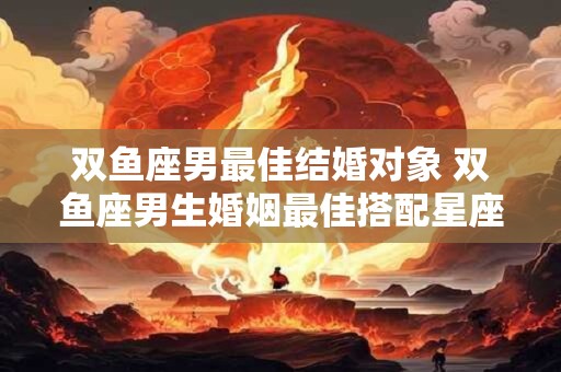 双鱼座男最佳结婚对象 双鱼座男生婚姻最佳搭配星座