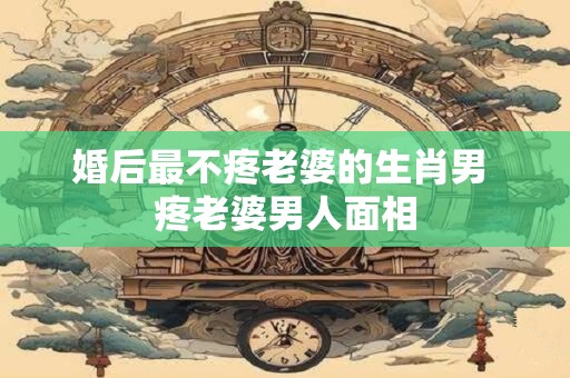 婚后最不疼老婆的生肖男 疼老婆男人面相