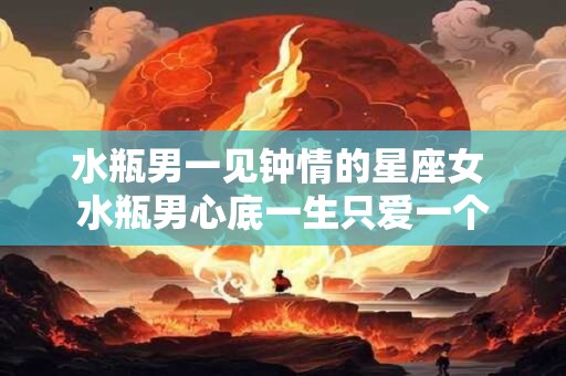 水瓶男一见钟情的星座女 水瓶男心底一生只爱一个