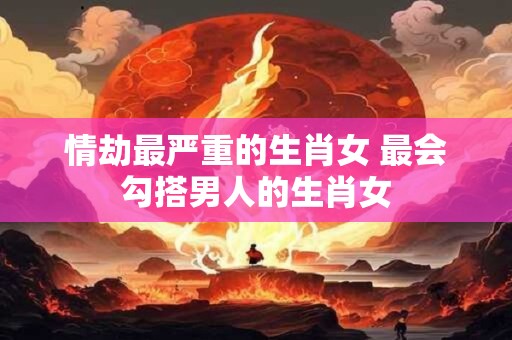 情劫最严重的生肖女 最会勾搭男人的生肖女