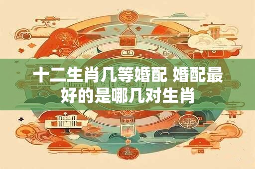 十二生肖几等婚配 婚配最好的是哪几对生肖