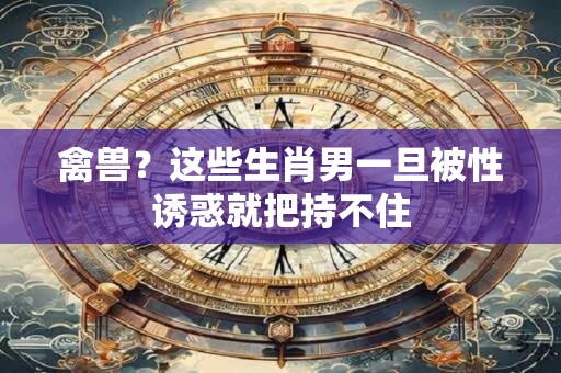 禽兽？这些生肖男一旦被性诱惑就把持不住