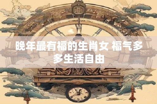 晚年最有福的生肖女 福气多多生活自由