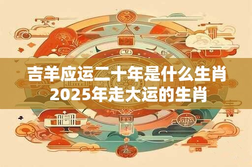 吉羊应运二十年是什么生肖 2025年走大运的生肖
