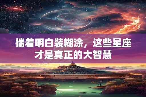 揣着明白装糊涂，这些星座才是真正的大智慧