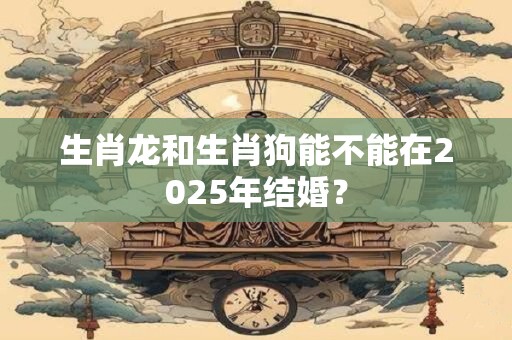 生肖龙和生肖狗能不能在2025年结婚？