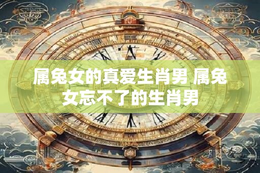 属兔女的真爱生肖男 属兔女忘不了的生肖男