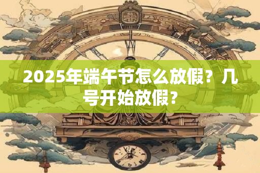 2025年端午节怎么放假？几号开始放假？