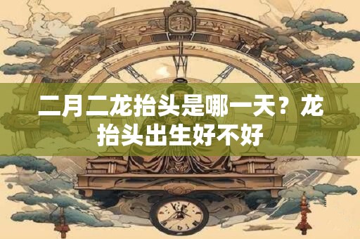 二月二龙抬头是哪一天？龙抬头出生好不好
