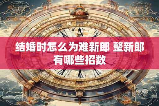 结婚时怎么为难新郎 整新郎有哪些招数