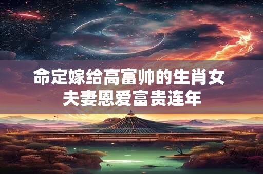 命定嫁给高富帅的生肖女 夫妻恩爱富贵连年