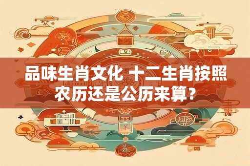 品味生肖文化 十二生肖按照农历还是公历来算? 品味生肖文化 十二生肖按照农历还是公历来算?