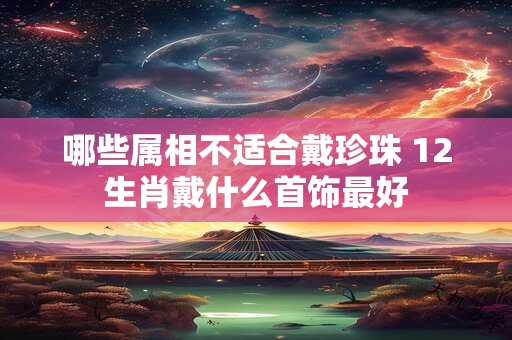 详细阅读:哪些属相不适合戴珍珠 12生肖戴什么首饰最好 哪些属相不适合戴珍珠 12生肖戴什么首饰最好