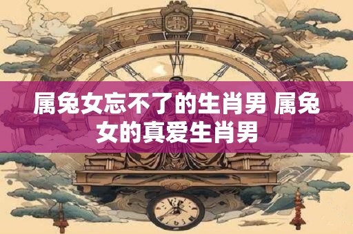 属兔女忘不了的生肖男 属兔女的真爱生肖男