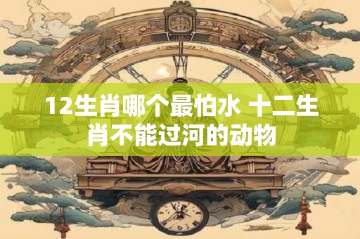 12生肖哪个最怕水 十二生肖不能过河的动物