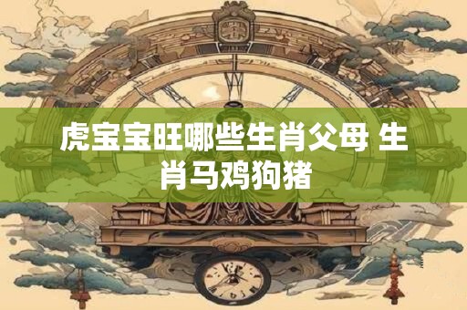 虎宝宝旺哪些生肖父母 生肖马鸡狗猪
