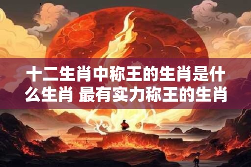 十二生肖中称王的生肖是什么生肖 最有实力称王的生肖