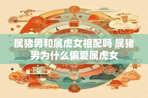 属猪男和属虎女相配吗 属猪男为什么偏爱属虎女