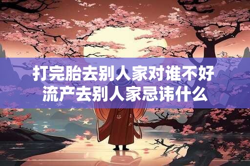 打完胎去别人家对谁不好 流产去别人家忌讳什么