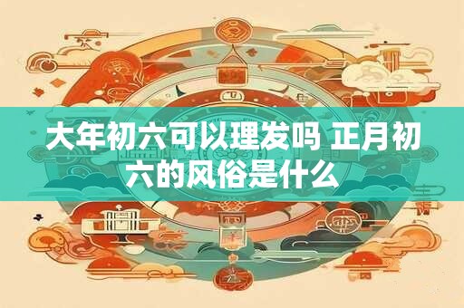 大年初六可以理发吗 正月初六的风俗是什么