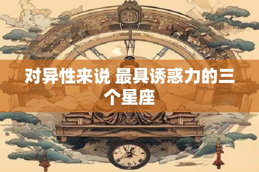 对异性来说 最具诱惑力的三个星座