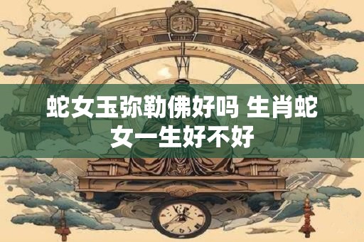蛇女玉弥勒佛好吗 生肖蛇女一生好不好