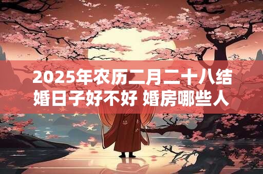 2025年农历二月二十八结婚日子好不好 婚房哪些人不能进