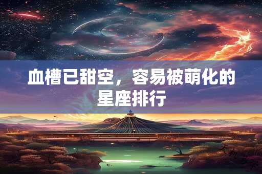 血槽已甜空，容易被萌化的星座排行