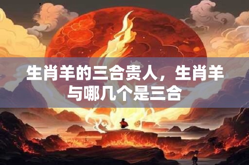 生肖羊的三合贵人，生肖羊与哪几个是三合