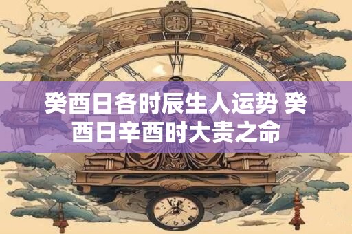 癸酉日各时辰生人运势 癸酉日辛酉时大贵之命