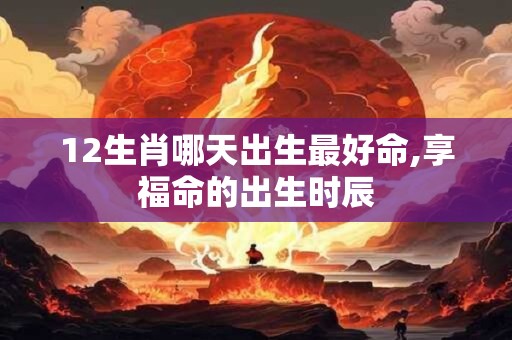 12生肖哪天出生最好命,享福命的出生时辰