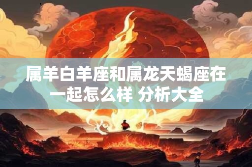 属羊白羊座和属龙天蝎座在一起怎么样 分析大全
