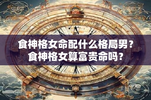 食神格女命配什么格局男？食神格女算富贵命吗？