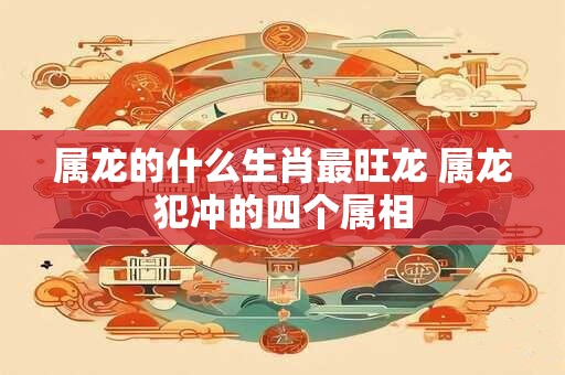 属龙的什么生肖最旺龙 属龙犯冲的四个属相