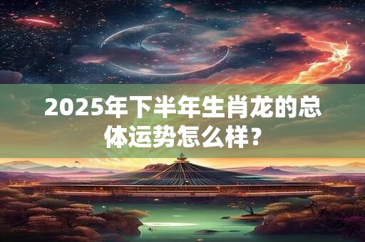 2025年下半年生肖龙的总体运势怎么样？