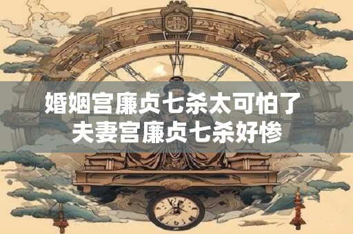 婚姻宫廉贞七杀太可怕了 夫妻宫廉贞七杀好惨