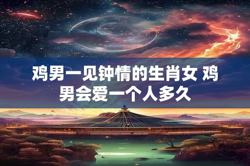 鸡男一见钟情的生肖女 鸡男会爱一个人多久