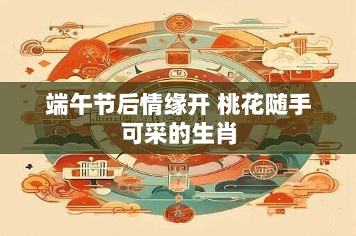 详细阅读:端午节后情缘开 桃花随手可采的生肖 端午节后情缘开 桃花随手可采的生肖