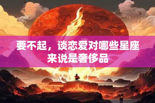 要不起，谈恋爱对哪些星座来说是奢侈品