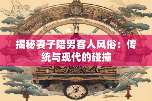 揭秘妻子陪男客人风俗：传统与现代的碰撞