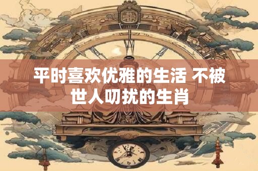 平时喜欢优雅的生活 不被世人叨扰的生肖
