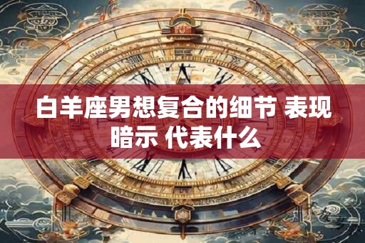 白羊座男想复合的细节 表现 暗示 代表什么