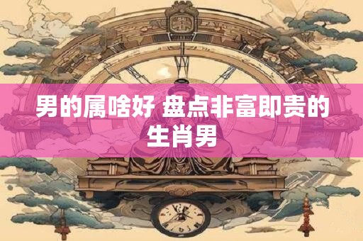 男的属啥好 盘点非富即贵的生肖男
