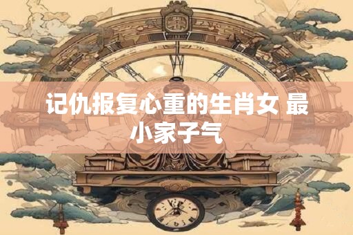 记仇报复心重的生肖女 最小家子气
