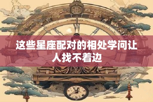 这些星座配对的相处学问让人找不着边