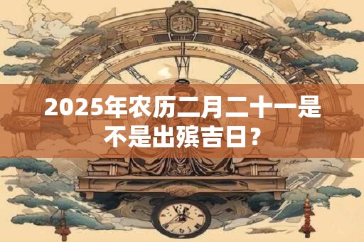 2025年农历二月二十一是不是出殡吉日？