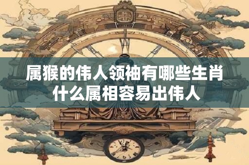 属猴的伟人领袖有哪些生肖 什么属相容易出伟人