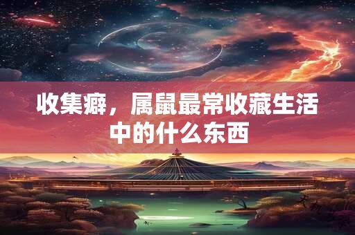 收集癖，属鼠最常收藏生活中的什么东西