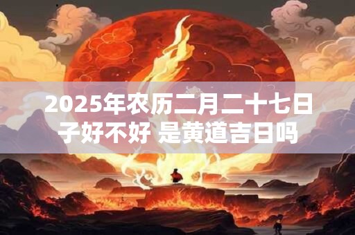 2025年农历二月二十七日子好不好 是黄道吉日吗
