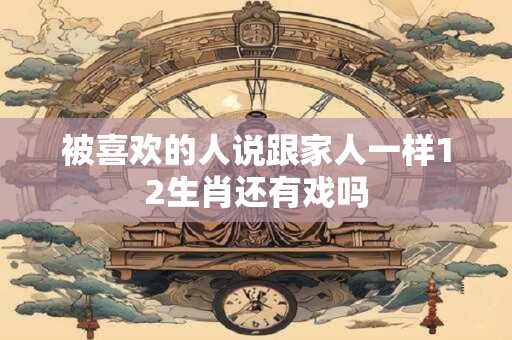 被喜欢的人说跟家人一样12生肖还有戏吗